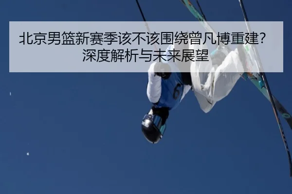 北京男篮新赛季该不该围绕曾凡博重建？深度解析与未来展望