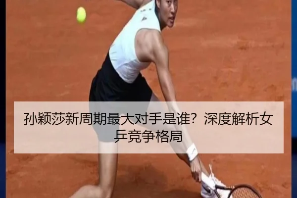 孙颖莎新周期最大对手是谁？深度解析女乒竞争格局