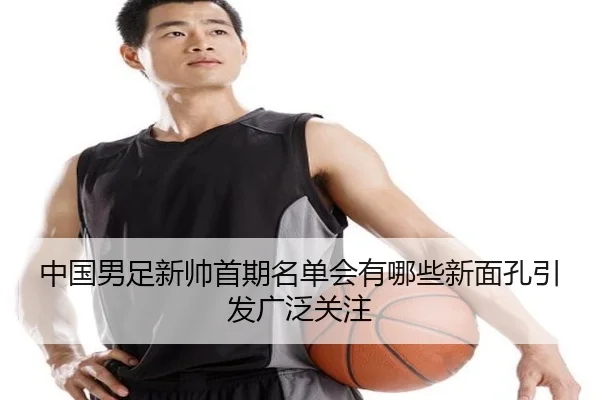 中国男足新帅首期名单会有哪些新面孔引发广泛关注