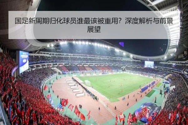 国足新周期归化球员谁最该被重用？深度解析与前景展望