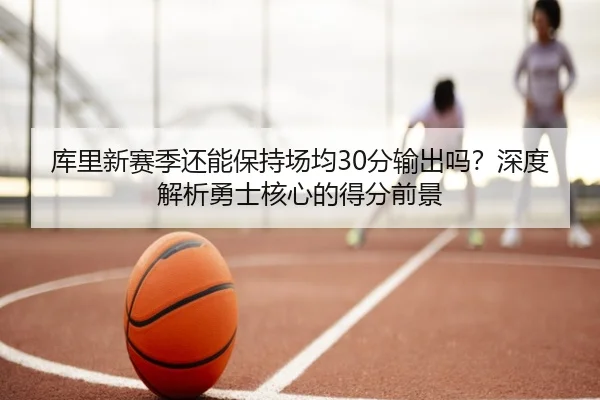 库里新赛季还能保持场均30分输出吗？深度解析勇士核心的得分前景