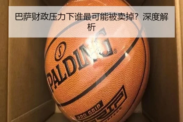 巴萨财政压力下谁最可能被卖掉？深度解析