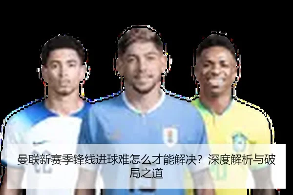 曼联新赛季锋线进球难怎么才能解决？深度解析与破局之道