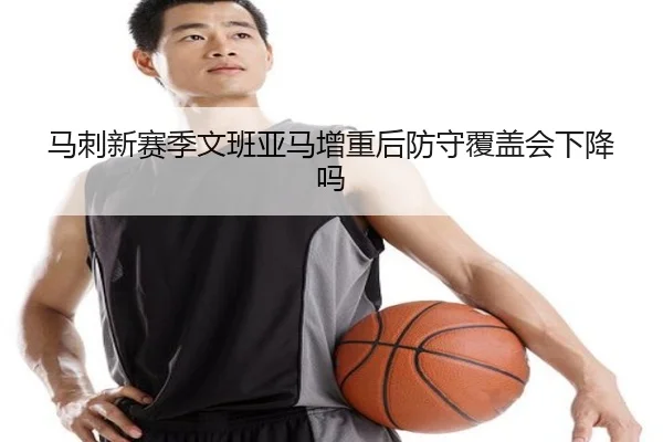 马刺新赛季文班亚马增重后防守覆盖会下降吗