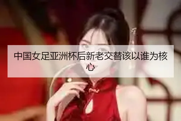 中国女足亚洲杯后新老交替该以谁为核心