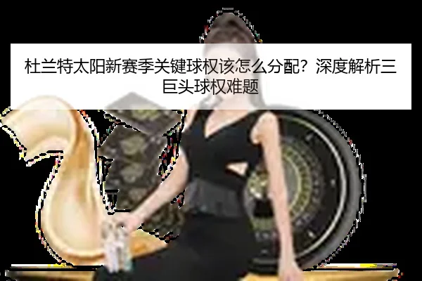 杜兰特太阳新赛季关键球权该怎么分配？深度解析三巨头球权难题