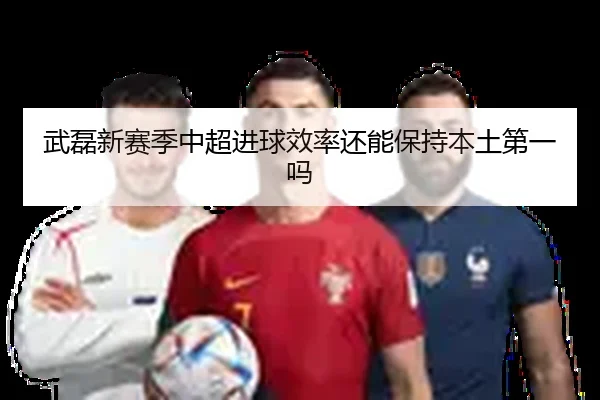 武磊新赛季中超进球效率还能保持本土第一吗