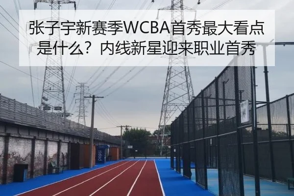 张子宇新赛季WCBA首秀最大看点是什么？内线新星迎来职业首秀
