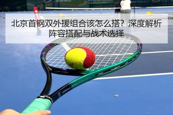 北京首钢双外援组合该怎么搭？深度解析阵容搭配与战术选择