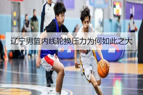 辽宁男篮内线轮换压力为何如此之大