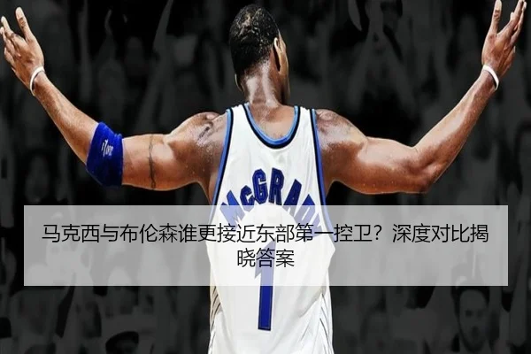 马克西与布伦森谁更接近东部第一控卫？深度对比揭晓答案