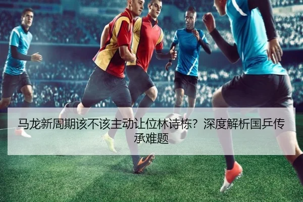 马龙新周期该不该主动让位林诗栋？深度解析国乒传承难题