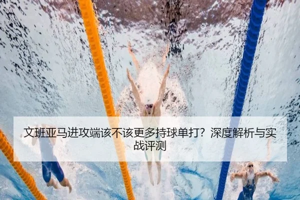 文班亚马进攻端该不该更多持球单打？深度解析与实战评测