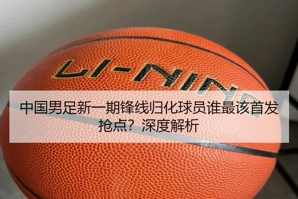 中国男足新一期锋线归化球员谁最该首发抢点？深度解析